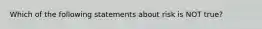 Which of the following statements about risk is NOT true?