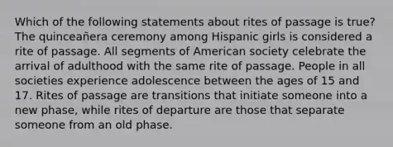 Which of the following statements about rites of passage is true? The quinceañera ceremony among Hispanic girls is considered a rite of passage. All segments of American society celebrate the arrival of adulthood with the same rite of passage. People in all societies experience adolescence between the ages of 15 and 17. Rites of passage are transitions that initiate someone into a new phase, while rites of departure are those that separate someone from an old phase.