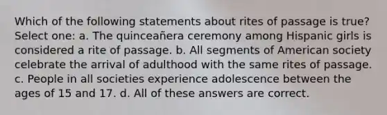 Which of the following statements about rites of passage is true? Select one: a. The quinceañera ceremony among Hispanic girls is considered a rite of passage. b. All segments of American society celebrate the arrival of adulthood with the same rites of passage. c. People in all societies experience adolescence between the ages of 15 and 17. d. All of these answers are correct.