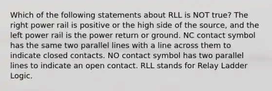 Which of the following statements about RLL is NOT true? The right power rail is positive or the high side of the source, and the left power rail is the power return or ground. NC contact symbol has the same two parallel lines with a line across them to indicate closed contacts. NO contact symbol has two parallel lines to indicate an open contact. RLL stands for Relay Ladder Logic.