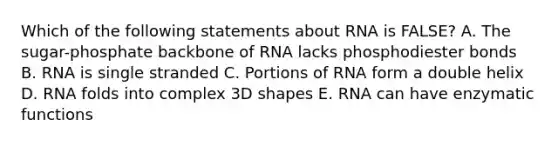 Which of the following statements about RNA is FALSE? A. The sugar-phosphate backbone of RNA lacks phosphodiester bonds B. RNA is single stranded C. Portions of RNA form a double helix D. RNA folds into complex 3D shapes E. RNA can have enzymatic functions