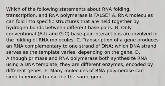 Which of the following statements about RNA folding, transcription, and RNA polymerase is FALSE? A. RNA molecules can fold into specific structures that are held together by hydrogen bonds between different base pairs. B. Only conventional (A-U and G-C) base-pair interactions are involved in the folding of RNA molecules. C. Transcription of a gene produces an RNA complementary to one strand of DNA; which DNA strand serves as the template varies, depending on the gene. D. Although primase and RNA polymerase both synthesize RNA using a DNA template, they are different enzymes, encoded by different genes. E. Many molecules of RNA polymerase can simultaneously transcribe the same gene.