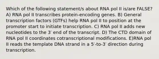 Which of the following statement/s about RNA pol II is/are FALSE? A) RNA pol II transcribes protein-encoding genes. B) General transcription factors (GTFs) help RNA pol II to position at the promoter start to initiate transcription. C) RNA pol II adds new nucleotides to the 3′ end of the transcript. D) The CTD domain of RNA pol II coordinates cotranscriptional modifications. E)RNA pol II reads the template DNA strand in a 5′-to-3′ direction during transcription.