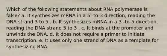 Which of the following statements about RNA polymerase is false? a. It synthesizes mRNA in a 5 -to-3 direction, reading the DNA strand 3 to 5 . b. It synthesizes mRNA in a 3 -to-5 direction, reading the DNA strand 5 to 3 . c. It binds at the promoter and unwinds the DNA. d. It does not require a primer to initiate transcription. e. It uses only one strand of DNA as a template for synthesizing RNA.