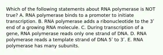 Which of the following statements about RNA polymerase is NOT true? A. RNA polymerase binds to a promoter to initiate transcription. B. RNA polymerase adds a ribonucleotide to the 3ʹ end of a growing RNA molecule. C. During transcription of a gene, RNA polymerase reads only one strand of DNA. D. RNA polymerase reads a template strand of DNA 5ʹ to 3ʹ. E. RNA polymerase has many subunits.