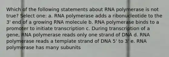 Which of the following statements about RNA polymerase is not true? Select one: a. RNA polymerase adds a ribonucleotide to the 3' end of a growing RNA molecule b. RNA polymerase binds to a promoter to initiate transcription c. During transcription of a gene, RNA polymerase reads only one strand of DNA d. RNA polymerase reads a template strand of DNA 5' to 3' e. RNA polymerase has many subunits