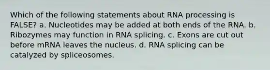 Which of the following statements about RNA processing is FALSE? a. Nucleotides may be added at both ends of the RNA. b. Ribozymes may function in RNA splicing. c. Exons are cut out before mRNA leaves the nucleus. d. RNA splicing can be catalyzed by spliceosomes.