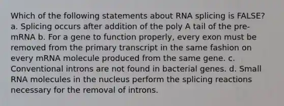 Which of the following statements about RNA splicing is FALSE? a. Splicing occurs after addition of the poly A tail of the pre-mRNA b. For a gene to function properly, every exon must be removed from the primary transcript in the same fashion on every mRNA molecule produced from the same gene. c. Conventional introns are not found in bacterial genes. d. Small RNA molecules in the nucleus perform the splicing reactions necessary for the removal of introns.