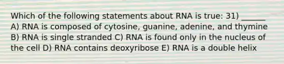 Which of the following statements about RNA is true: 31) ______ A) RNA is composed of cytosine, guanine, adenine, and thymine B) RNA is single stranded C) RNA is found only in the nucleus of the cell D) RNA contains deoxyribose E) RNA is a double helix