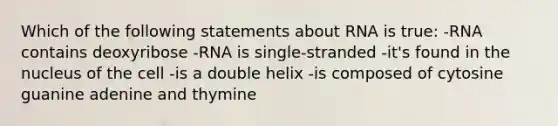 Which of the following statements about RNA is true: -RNA contains deoxyribose -RNA is single-stranded -it's found in the nucleus of the cell -is a double helix -is composed of cytosine guanine adenine and thymine