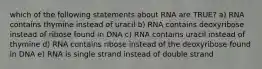 which of the following statements about RNA are TRUE? a) RNA contains thymine instead of uracil b) RNA contains deoxyribose instead of ribose found in DNA c) RNA contains uracil instead of thymine d) RNA contains ribose instead of the deoxyribose found in DNA e) RNA is single strand instead of double strand