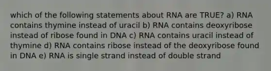 which of the following statements about RNA are TRUE? a) RNA contains thymine instead of uracil b) RNA contains deoxyribose instead of ribose found in DNA c) RNA contains uracil instead of thymine d) RNA contains ribose instead of the deoxyribose found in DNA e) RNA is single strand instead of double strand