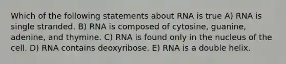 Which of the following statements about RNA is true A) RNA is single stranded. B) RNA is composed of cytosine, guanine, adenine, and thymine. C) RNA is found only in the nucleus of the cell. D) RNA contains deoxyribose. E) RNA is a double helix.