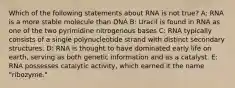 Which of the following statements about RNA is not true? A: RNA is a more stable molecule than DNA B: Uracil is found in RNA as one of the two pyrimidine nitrogenous bases C: RNA typically consists of a single polynucleotide strand with distinct secondary structures. D: RNA is thought to have dominated early life on earth, serving as both genetic information and as a catalyst. E: RNA possesses catalytic activity, which earned it the name "ribozyme."