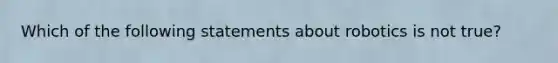 Which of the following statements about robotics is not true?