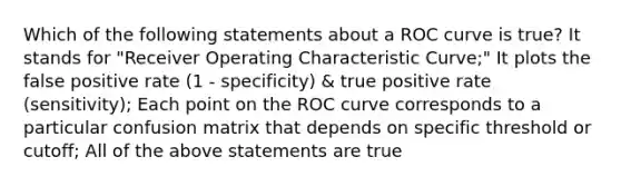 Which of the following statements about a ROC curve is true? It stands for "Receiver Operating Characteristic Curve;" It plots the false positive rate (1 - specificity) & true positive rate (sensitivity); Each point on the ROC curve corresponds to a particular confusion matrix that depends on specific threshold or cutoff; All of the above statements are true