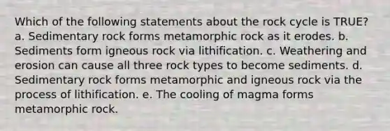 Which of the following statements about the rock cycle is TRUE? a. Sedimentary rock forms metamorphic rock as it erodes. b. Sediments form igneous rock via lithification. c. Weathering and erosion can cause all three rock types to become sediments. d. Sedimentary rock forms metamorphic and igneous rock via the process of lithification. e. The cooling of magma forms metamorphic rock.