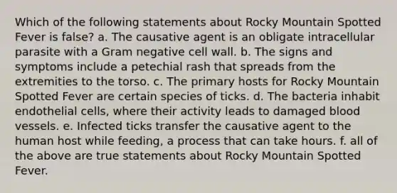 Which of the following statements about Rocky Mountain Spotted Fever is false? a. The causative agent is an obligate intracellular parasite with a Gram negative cell wall. b. The signs and symptoms include a petechial rash that spreads from the extremities to the torso. c. The primary hosts for Rocky Mountain Spotted Fever are certain species of ticks. d. The bacteria inhabit endothelial cells, where their activity leads to damaged <a href='https://www.questionai.com/knowledge/kZJ3mNKN7P-blood-vessels' class='anchor-knowledge'>blood vessels</a>. e. Infected ticks transfer the causative agent to the human host while feeding, a process that can take hours. f. all of the above are true statements about Rocky Mountain Spotted Fever.