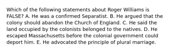 Which of the following statements about Roger Williams is FALSE? A. He was a confirmed Separatist. B. He argued that the colony should abandon the Church of England. C. He said the land occupied by the colonists belonged to the natives. D. He escaped Massachusetts before the colonial government could deport him. E. He advocated the principle of plural marriage.