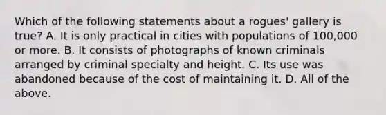 Which of the following statements about a rogues' gallery is true? A. It is only practical in cities with populations of 100,000 or more. B. It consists of photographs of known criminals arranged by criminal specialty and height. C. Its use was abandoned because of the cost of maintaining it. D. All of the above.