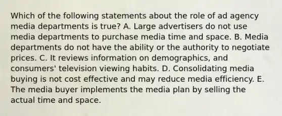 Which of the following statements about the role of ad agency media departments is true? A. Large advertisers do not use media departments to purchase media time and space. B. Media departments do not have the ability or the authority to negotiate prices. C. It reviews information on demographics, and consumers' television viewing habits. D. Consolidating media buying is not cost effective and may reduce media efficiency. E. The media buyer implements the media plan by selling the actual time and space.