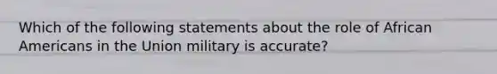 Which of the following statements about the role of African Americans in the Union military is accurate?