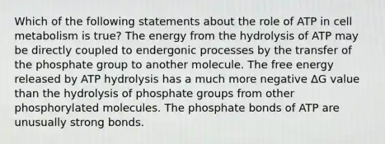 Which of the following statements about the role of ATP in cell metabolism is true? The energy from the hydrolysis of ATP may be directly coupled to endergonic processes by the transfer of the phosphate group to another molecule. The free energy released by ATP hydrolysis has a much more negative ΔG value than the hydrolysis of phosphate groups from other phosphorylated molecules. The phosphate bonds of ATP are unusually strong bonds.