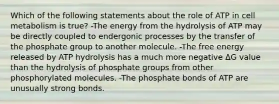 Which of the following statements about the role of ATP in cell metabolism is true? -The energy from the hydrolysis of ATP may be directly coupled to endergonic processes by the transfer of the phosphate group to another molecule. -The free energy released by ATP hydrolysis has a much more negative ΔG value than the hydrolysis of phosphate groups from other phosphorylated molecules. -The phosphate bonds of ATP are unusually strong bonds.