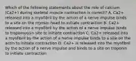 Which of the following statements about the role of calcium (Ca2+) during skeletal muscle contraction is correct? A. Ca2+ released into a myofibril by the action of a nerve impulse binds to a site on the myosin head to initiate contraction B. Ca2+ released into a myofibril by the action of a nerve impulse binds to tropomyosin site to initiate contraction C. Ca2+ released into a myofibril by the action of a nerve impulse binds to a site on the actin to initiate contraction D. Ca2+ is released into the myofibril by the action of a nerve impulse and binds to a site on troponin to initiate contraction