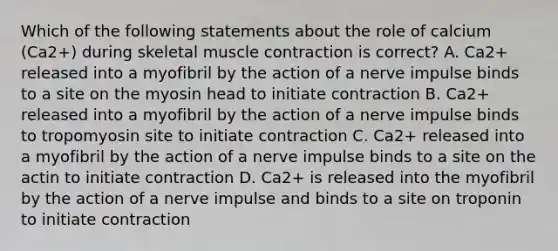 Which of the following statements about the role of calcium (Ca2+) during skeletal muscle contraction is correct? A. Ca2+ released into a myofibril by the action of a nerve impulse binds to a site on the myosin head to initiate contraction B. Ca2+ released into a myofibril by the action of a nerve impulse binds to tropomyosin site to initiate contraction C. Ca2+ released into a myofibril by the action of a nerve impulse binds to a site on the actin to initiate contraction D. Ca2+ is released into the myofibril by the action of a nerve impulse and binds to a site on troponin to initiate contraction