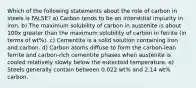 Which of the following statements about the role of carbon in steels is FALSE? a) Carbon tends to be an interstitial impurity in iron. b) The maximum solubility of carbon in austenite is about 100x greater than the maximum solubility of carbon in ferrite (in terms of wt%). c) Cementite is a solid solution containing iron and carbon. d) Carbon atoms diffuse to form the carbon-lean ferrite and carbon-rich cementite phases when austenite is cooled relatively slowly below the eutectoid temperature. e) Steels generally contain between 0.022 wt% and 2.14 wt% carbon.