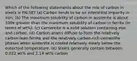 Which of the following statements about the role of carbon in steels is FALSE? (a) Carbon tends to be an interstitial impurity in iron. (b) The maximum solubility of carbon in austenite is about 100x greater than the maximum solubility of carbon in ferrite (in terms of wt%). (c) Cementite is a solid solution containing iron and carbon. (d) Carbon atoms diffuse to form the relatively carbon-lean ferrite and the relatively carbon-rich cementite phases when austenite is cooled relatively slowly below the eutectoid temperature. (e) Steels generally contain between 0.022 wt% and 2.14 wt% carbon