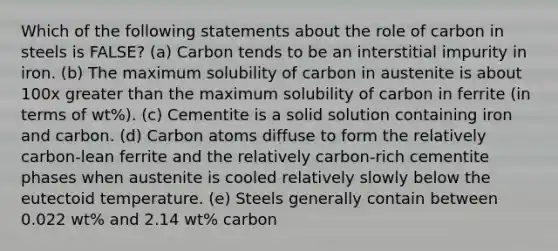 Which of the following statements about the role of carbon in steels is FALSE? (a) Carbon tends to be an interstitial impurity in iron. (b) The maximum solubility of carbon in austenite is about 100x greater than the maximum solubility of carbon in ferrite (in terms of wt%). (c) Cementite is a solid solution containing iron and carbon. (d) Carbon atoms diffuse to form the relatively carbon-lean ferrite and the relatively carbon-rich cementite phases when austenite is cooled relatively slowly below the eutectoid temperature. (e) Steels generally contain between 0.022 wt% and 2.14 wt% carbon