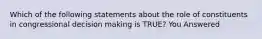 Which of the following statements about the role of constituents in congressional decision making is TRUE? You Answered