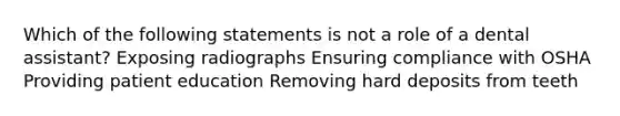 Which of the following statements is not a role of a dental assistant? Exposing radiographs Ensuring compliance with OSHA Providing patient education Removing hard deposits from teeth