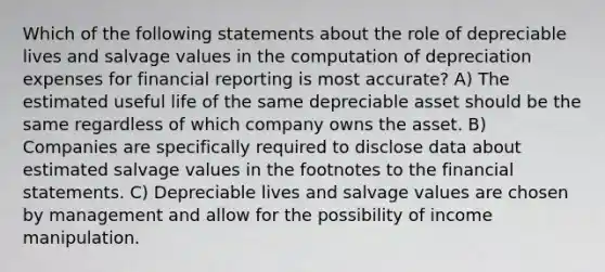 Which of the following statements about the role of depreciable lives and salvage values in the computation of depreciation expenses for financial reporting is most accurate? A) The estimated useful life of the same depreciable asset should be the same regardless of which company owns the asset. B) Companies are specifically required to disclose data about estimated salvage values in the footnotes to the <a href='https://www.questionai.com/knowledge/kFBJaQCz4b-financial-statements' class='anchor-knowledge'>financial statements</a>. C) Depreciable lives and salvage values are chosen by management and allow for the possibility of income manipulation.