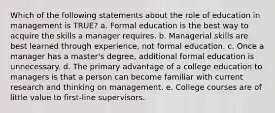 Which of the following statements about the role of education in management is TRUE? a. Formal education is the best way to acquire the skills a manager requires. b. Managerial skills are best learned through experience, not formal education. c. Once a manager has a master's degree, additional formal education is unnecessary. d. The primary advantage of a college education to managers is that a person can become familiar with current research and thinking on management. e. College courses are of little value to first-line supervisors.