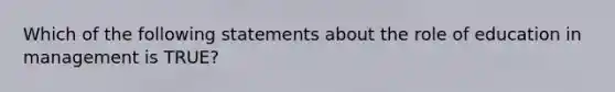 Which of the following statements about the role of education in management is TRUE?