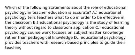 Which of the following statements about the role of educational psychology in teacher education is accurate? A.) educational psychology tells teachers what to do in order to be effective in the classroom B.) educational psychology is the study of learning theory without regard to classroom application C.) educational psychology course work focuses on subject matter knowledge rather than pedagogical knowledge D.) educational psychology provides teachers with research-based principles to guide their teaching