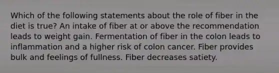 Which of the following statements about the role of fiber in the diet is true? An intake of fiber at or above the recommendation leads to weight gain. Fermentation of fiber in the colon leads to inflammation and a higher risk of colon cancer. Fiber provides bulk and feelings of fullness. Fiber decreases satiety.