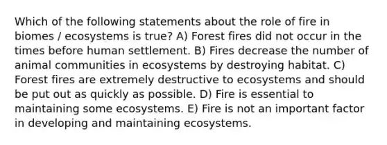 Which of the following statements about the role of fire in biomes / ecosystems is true? A) Forest fires did not occur in the times before human settlement. B) Fires decrease the number of animal communities in ecosystems by destroying habitat. C) Forest fires are extremely destructive to ecosystems and should be put out as quickly as possible. D) Fire is essential to maintaining some ecosystems. E) Fire is not an important factor in developing and maintaining ecosystems.