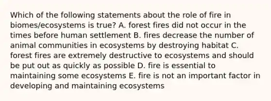 Which of the following statements about the role of fire in biomes/ecosystems is true? A. forest fires did not occur in the times before human settlement B. fires decrease the number of animal communities in ecosystems by destroying habitat C. forest fires are extremely destructive to ecosystems and should be put out as quickly as possible D. fire is essential to maintaining some ecosystems E. fire is not an important factor in developing and maintaining ecosystems