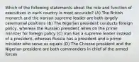 Which of the following statements about the role and function of executives in each country is most accurate? (A) The British monarch and the Iranian supreme leader are both largely ceremonial positions (B) The Nigerian president conducts foreign policy, whereas the Russian president relies on the prime minister for foreign policy (C) Iran has a supreme leader instead of a president, whereas Russia has a president and a prime minister who serve as equals (D) The Chinese president and the Nigerian president are both commanders in chief of the armed forces