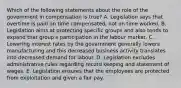 Which of the following statements about the role of the government in compensation is true? A. Legislation says that overtime is paid on time compensated, not on time worked. B. Legislation aims at protecting specific groups and also tends to expand that group's participation in the labour market. C. Lowering interest rates by the government generally lowers manufacturing and this decreased business activity translates into decreased demand for labour. D. Legislation excludes administrative rules regarding record keeping and statement of wages. E. Legislation ensures that the employees are protected from exploitation and given a fair pay.