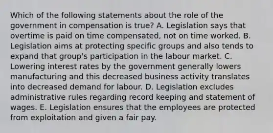 Which of the following statements about the role of the government in compensation is true? A. Legislation says that overtime is paid on time compensated, not on time worked. B. Legislation aims at protecting specific groups and also tends to expand that group's participation in the labour market. C. Lowering interest rates by the government generally lowers manufacturing and this decreased business activity translates into decreased demand for labour. D. Legislation excludes administrative rules regarding record keeping and statement of wages. E. Legislation ensures that the employees are protected from exploitation and given a fair pay.