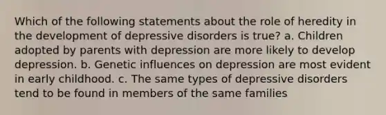 Which of the following statements about the role of heredity in the development of depressive disorders is true? a. Children adopted by parents with depression are more likely to develop depression. b. Genetic influences on depression are most evident in early childhood. c. The same types of depressive disorders tend to be found in members of the same families