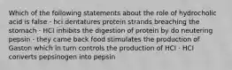 Which of the following statements about the role of hydrocholic acid is false · hci dentatures protein strands breaching the stomach · HCI inhibits the digestion of protein by do neutering pepsin · they came back food stimulates the production of Gaston which in turn controls the production of HCI · HCI converts pepsinogen into pepsin