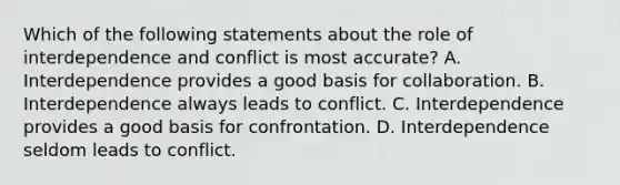 Which of the following statements about the role of interdependence and conflict is most accurate? A. Interdependence provides a good basis for collaboration. B. Interdependence always leads to conflict. C. Interdependence provides a good basis for confrontation. D. Interdependence seldom leads to conflict.