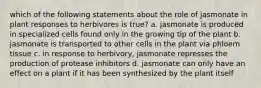 which of the following statements about the role of jasmonate in plant responses to herbivores is true? a. jasmonate is produced in specialized cells found only in the growing tip of the plant b. jasmonate is transported to other cells in the plant via phloem tissue c. in response to herbivory, jasmonate represses the production of protease inhibitors d. jasmonate can only have an effect on a plant if it has been synthesized by the plant itself