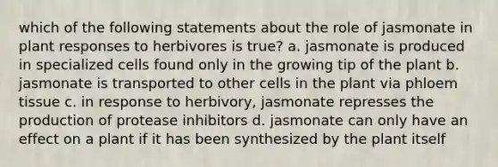 which of the following statements about the role of jasmonate in plant responses to herbivores is true? a. jasmonate is produced in specialized cells found only in the growing tip of the plant b. jasmonate is transported to other cells in the plant via phloem tissue c. in response to herbivory, jasmonate represses the production of protease inhibitors d. jasmonate can only have an effect on a plant if it has been synthesized by the plant itself